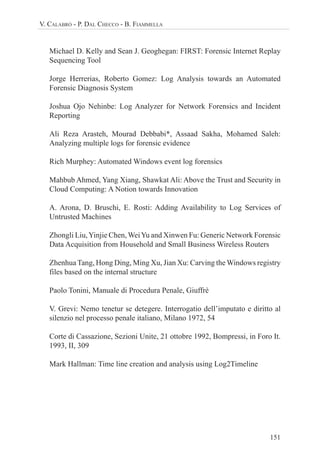 151
V. CALABRÒ - P. DAL CHECCO - B. FIAMMELLA
Michael D. Kelly and Sean J. Geoghegan: FIRST: Forensic Internet Replay
Sequencing Tool
Jorge Herrerias, Roberto Gomez: Log Analysis towards an Automated
Forensic Diagnosis System
Joshua Ojo Nehinbe: Log Analyzer for Network Forensics and Incident
Reporting
Ali Reza Arasteh, Mourad Debbabi*, Assaad Sakha, Mohamed Saleh:
Analyzing multiple logs for forensic evidence
Rich Murphey: Automated Windows event log forensics
Mahbub Ahmed, Yang Xiang, Shawkat Ali: Above the Trust and Security in
Cloud Computing: A Notion towards Innovation
A. Arona, D. Bruschi, E. Rosti: Adding Availability to Log Services of
Untrusted Machines
Zhongli Liu,Yinjie Chen, WeiYu and Xinwen Fu: Generic Network Forensic
Data Acquisition from Household and Small Business Wireless Routers
Zhenhua Tang, Hong Ding, Ming Xu, Jian Xu: Carving the Windows registry
files based on the internal structure
Paolo Tonini, Manuale di Procedura Penale, Giuffrè
V. Grevi: Nemo tenetur se detegere. Interrogatio dell’imputato e diritto al
silenzio nel processo penale italiano, Milano 1972, 54
Corte di Cassazione, Sezioni Unite, 21 ottobre 1992, Bompressi, in Foro It.
1993, II, 309
Mark Hallman: Time line creation and analysis using Log2Timeline
 