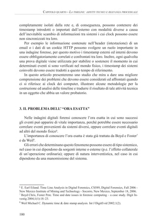 100
CAPITOLO QUARTO - LA TIMELINE: ASPETTI TECNICI E RILEVANZA PROCESSUALE
completamente isolati dalla rete e, di conseguenza, possono contenere dei
timestamp introdotti o importati dall’esterno con modalità diverse a causa
dell’inevitabile scambio di informazioni tra sistemi i cui clock possono essere
non sincronizzati tra loro.
Per esempio le informazione contenute nell’header (intestazione) di un
email o i dati di un cookie HTTP possono svolgere un ruolo importante in
una indagine forense, per questo motivo i timestamp esterni ed interni devono
essere obbligatoriamente correlati e confrontati tra loro. Inoltre, ogni qualvolta
una prova digitale viene utilizzata per stabilire o sostenere il momento in cui
determinati eventi si sono verificati nel mondo fisico, i timestamp dei sistemi
coinvolti devono essere tradotti a questo tempo di riferimento.
In questo articolo presenteremo uno studio che mira a dare una migliore
comprensione dei problemi che devono essere considerati ed affrontati quando
ci si riferisce ai clock dei computer, illustrare alcune metodologie per la
costruzione ed analisi delle timeline e tradurre il risultato di tale attività tecnica
in un oggetto che abbia un valore probatorio.
3. IL PROBLEMA DELL’ “ORA ESATTA”
Nelle indagini digitali forensi conoscere l’ora esatta in cui sono successi
gli eventi può apparire di vitale importanza, perché potrebbe essere necessario
correlare eventi provenienti da sistemi diversi, oppure correlare eventi digitali
ad altri del mondo fisico6
.
L’importanza di conoscere l’ora esatta è stata già trattata da Boyd e Foster7
e da Weil8
.
Gli errori che determinano questo fenomeno possono essere di tipo sistemico,
nel caso in cui dipendono da sorgenti interne o esterne (p.e. l’effetto collaterale
di un’operazione ordinaria); oppure di natura interventistica, nel caso in cui
dipendono da una manomissione del sistema.
6
E. Earl Eiland. Time Line Analysis in Digital Forensics, CS589, Digital Forensics, Fall 2006 -
New Mexico Institute of Mining and Technology - Socorro, New Mexico, September 18, 2006.
7
Boyd Chris, Foster Pete. Time and date issues in forensic computing – a case study. Digit In-
vestig 2004;1(1):18–23.
8
Weil Michael C. Dynamic time & date stamp analysis. Int J DigitEvid 2002;1(2).
 