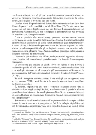 102
CAPITOLO QUARTO - LA TIMELINE: ASPETTI TECNICI E RILEVANZA PROCESSUALE
problema è minimo, perché gli orari sono internamente coerenti tra loro; se,
viceversa, l’indagine comporta il confronto di timeline provenienti da sistemi
diversi, si configura il problema dell’ora esatta.
Un altro errore di tipo sistemico è dovuto dalla errata conversione delle date.
Alcuni dispositivi utilizzano il Greenwich Mean Time (GMT), altri usano l’ora
locale, che può essere legale o non, nei vari formati di rappresentazione e di
conversione.Anche questo, se non viene preso in considerazione, può diventare
un problema con conseguenze serie.
È anche possibile che alcuni orologi possano, intrinsecamente, andare
leggermentepiùlentiopiùvelocideltemporeale.Ciòpuòdipenderedallaqualità
dei loro cristalli di quarzo o da alcuni fattori ambientali, quali la temperatura11
.
A causa di ciò, e dal fatto che possono essere facilmente impostati su valori
arbitrari, è del tutto possibile che gli orologi dei computer non mostrino valori
ovunque prossimi al tempo reale. Anzi, potrebbero presentare valori diversi a
differenti momenti del tempo reale.
Un metodo per ovviare a tale difetto, ossia per tenerli agganciati al tempo
reale, consiste nel sincronizzarli periodicamente con l’orario di un computer
più preciso.
La precisione più elevata di questi server del tempo (Time Server) è
realizzabile grazie all’utilizzo di hardware dedicato, come un ricevitore GPS
o un orologio atomico, ed al protocollo più comunemente utilizzato per la
sincronizzazione dell’orario in una rete di computer: il Network Time Protocol
(NTP)12
.
Se tutti i computer sincronizzassero i loro orologi con un apposito time
server, usando l’NTP, i casi forensi e la correlazione col tempo sarebbero
facilmente risolvibili.
È, tuttavia, improbabile che tutti i computer eseguano questo tipo di
sincronizzazione degli orologi. Inoltre, attualmente non è possibile rivelare
quanti host sincronizzano i loro orologi con un Time Server attraverso Internet.
Ci sono addirittura un gran numero di server su Internet che non sincronizzano
mai i propri clock13
.
Tutto questo sottolinea ulteriormente l’importanza della ricerca per stabilire
la correlazione temporale e le mappature ai fini delle indagini digitali forensi.
Ciò diventa particolarmente rilevante se si considera l’analisi di fonti di prova
11
Symmetricom: Timing, Test, and Measurement Division. Stochastic model estimation of net-
work time variance, <http://www.symmttm.com/pdf/Network_Timing/wp_Stochastic_Model.
pdf>.
12
Mills D., “Network Time Protocol (version 3): specification, implementation and analysis.
Technical Report RFC 1305”, Network Working Group; March 1992.
13
Florian Buchholz, Brett Tjaden. Digital Investigation 4S (2007) S 31 – S 42.
 