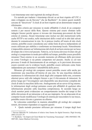 103
V. CALABRÒ - P. DAL CHECCO - B. FIAMMELLA
i cui timestamp sono stati registrati da orologi diversi.
Un metodo per tradurre i timestamp rilevati su un host rispetto all’UTC è
stato sviluppato sia da Stevens14
che da Buchholz15
. In sintesi questi modelli
cercano di “descrivere” il clock di un host rispetto ad un determinato tempo di
riferimento.
Un altro criterio per misurare in modo affidabile il clock di un computer
remoto è per mezzo della Rete. Questo sistema può essere sfruttato nelle
indagini forensi perché spesso si trovano dei timestamp provenienti da fonti
esterne al sistema. Alcuni timestamp sono inclusi nei dati memorizzati nella
cache HTTP o nei cookie, nelle intestazioni delle e-mail ed in altri dati salvati
durante le comunicazioni in rete. Se si potesse risalire all’orario di tale clock
esterno, potrebbe essere considerata una valida fonte di prova indipendente ed
essere utilizzata per stabilire o confermare un timestamp locale. Naturalmente
è impossibile ottenere un’informazione dal clock di un host esterno per un lasso
di tempo che si trova nel passato. Tuttavia, se la ricerca dovesse rivelare che gli
orologi si comportano in modo prevedibile nel tempo, potrebbe essere possibile
misurare l’host esterno in un secondo momento ed effettuare delle previsioni
su come l’orologio si sia potuto comportare nel passato. Anche se ciò non
provasse il modo di funzionamento di un orologio, se le previsioni dovessero
essere coerenti con le evidenze locali, potrebbe essere utilizzato come fonte
indipendente per aumentare l’attendibilità delle prove.
Misurare gli orologi dei computer remoti potrebbe essere utile anche per
monitorare una macchina all’interno di una rete. Se una macchina dedicata
mantenesse le informazioni dei clock degli altri computer della rete, avremmo
ulteriori prove utili alle indagini forensi o per il rilevamento di intrusioni. In
primo luogo per l’investigatore sarà disponibile una descrizione completa dei
clock di tutte le macchine della rete. Analogamente ad un server di log esterno,
le informazioni degli orologi potranno essere più affidabili di qualsiasi altra
informazione presente sulla macchina compromessa. In secondo luogo un
clock monitor potrà evidenziare un comportamento insolito dei tempi ai fini
della rilevazione di un intrusione o di un uso improprio. Se un attaccante di un
computer locale modificasse l’orologio di sistema per nascondere le sue tracce,
potrebbe essere rilevato e generare un allarme.
Se volessimo controllare in maniera attendibile gli orologi dei computer
remoti, dovremmo rispondere ai seguenti quesiti:
• Quale metodo possiamo utilizzare per misurare il tempo degli host
14
Stevens Malcolm W. UniÞcation of relative time frames for digital forensics. Digit Investig
2005;1(3):225–39.
15
F. Buchholz, “An Improved Clock Model for Translating Timestamps”, JMU-INFOSEC-TR-
2007-001, James Madison University.
 