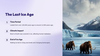 The Last Ice Age
1 Time Period
Lasted from over 100,000 years ago to around 12,000 years ago.
2 Climate Impact
Much of Earth was covered in ice, affecting human habitation.
3 End of Ice Age
Melting ice led to rising sea levels and changing landscapes.
 