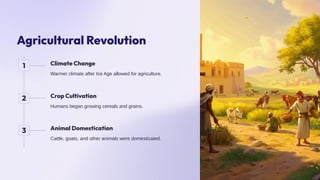 Agricultural Revolution
1 Climate Change
Warmer climate after Ice Age allowed for agriculture.
2 Crop Cultivation
Humans began growing cereals and grains.
3 Animal Domestication
Cattle, goats, and other animals were domesticated.
 