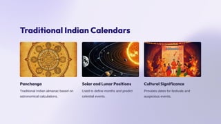 Traditional Indian Calendars
Panchanga
Traditional Indian almanac based on
astronomical calculations.
Solar and Lunar Positions
Used to define months and predict
celestial events.
Cultural Significance
Provides dates for festivals and
auspicious events.
 