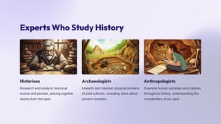 Experts Who Study History
Historians
Research and analyze historical
events and periods, piecing together
stories from the past.
Archaeologists
Unearth and interpret physical remains
of past cultures, revealing clues about
ancient societies.
Anthropologists
Examine human societies and cultures
throughout history, understanding the
complexities of our past.
 
