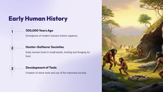 Early Human History
1 300,000 Years Ago
Emergence of modern humans (Homo sapiens).
2 Hunter-Gatherer Societies
Early humans lived in small bands, hunting and foraging for
food.
3 Development of Tools
Creation of stone tools and use of fire improved survival.
 