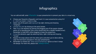Infographics
You can add and edit some infographics to your presentation to present your data in a visual way.
●
●
●
●
●
●
●
Choose your favourite infographic and insert it in your presentation using Ctrl
C + Ctrl V or Cmd C + Cmd V in Mac.
Select one of the parts and ungroup it by right- clicking and choosing
“Ungroup”.
Change the color by clicking on the paint bucket.
Then resize the element by clicking and dragging one of the square- shaped
points of its bounding box (the cursor should look like a double- headed arrow).
Remember to hold Shift while dragging to keep the proportions.
Group the elements again by selecting them, right- clicking and choosing
“Group”.
Repeat the steps above with the other parts and when you’re done editing,
copy the end result and paste it into your presentation.
Remember to choose the “Keep source formatting” option so that it keeps
the design. For more info, please visit Slidesgo School.
 