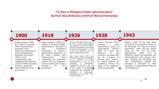 "Is there a Philippine Public Administration"
By Prof. Alex Brillantes and Prof. Maricel Fernandez
1900
• Frank Goodnow (1900),
the “Father of American
Public Administration,”
presented a more
meticulous examination of
politics-administration
dichotomy in his book,
“Politics and
Administration” that
“supplanted the traditional
concern with the separation
of powers among the
various branches of the
government.”
1918
• Frank Goodnow (1900), the
“Father of American Public
Administration,” presented a
more meticulous
examination of politics-
administration dichotomy in
his book, “Politics and
Administration” that
“supplanted the traditional
concern with the separation
of powers among the various
branches of the
government.”.
1926
• It was in 1926 that the first text in
the field of public administration
was written by Leonard D. White.
His book, Introduction to the Study
of Public Administration, 7 is one
of the most influential texts in
public administration to date
• Mary Parker Follet (1926) also
made some significant contribution
to the discourse of Public
Administration as one of the
proponents of participatory
management and the “law of
situation” which can be attributed
to the concept of contingency
management. She illustrated the
advantages of participatory
management in her article, “The
Giving of Orders. “
1938
• Chester Barnard (1938)
presented a more
comprehensive theory of
organizational behavior
when he wrote the
functions of the
executive. He argued that
for the executive to
become more effective,
he should maintain an
equilibrium between the
needs of the employees
and the organization.
1943
• Maslow (1943), on the other hand,
focused on the hierarchical needs of
the individual. His “theory of human
motivation,” states that the human
being has five sets of needs:
physiological, safety, love or
affiliation, esteem and ultimately, and
self-actualization. His concepts were
later explored and developed into
more comprehensive theories and
principles as advocated by other
researches in organizational behavior
and management
01
Date
 