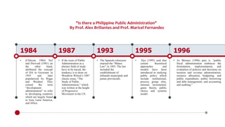 "Is there a Philippine Public Administration"
By Prof. Alex Brillantes and Prof. Maricel Fernandez
1984
• (Chilcote 1984) Nef
and Dwivedi (1981) on
the other hand,
attributed the concept
of DA to Goswami in
1955 and later
popularized by Riggs
and Weidner. They
coined the term
“development
administration” to refer
to developing countries
which are largely found
in Asia, Latin America,
and Africa
1987
• If the roots of Public
Administration as a
distinct field of study
have to be traced, the
tendency is to draw on
Woodrow Wilson’s 1887
classic essay, “The
Study of Public
Administration,” which
was written at the height
of Progressive
Movement in the US.
1993
• The Spanish colonizers
enacted the “Maura
Law” in 1893. The law
included the
establishment of
tribunals municipals and
juntas provincials.
1995
• Dye (1995) said that
certain theoretical
approaches and
models have been
introduced in studying
public policy which
include institutional,
process, group, elite,
rational, incremental,
game theory, public
choice and systems
model.
1996
• As Briones (1996) puts it, “public
fiscal administration embraces the
formulation, implementation, and
evaluation of policies and decisions on
taxation and revenue administration;
resource allocation, budgeting, and
public expenditure; public borrowing
and debt management; and accounting
and auditing.”
 