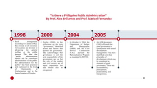 "Is there a Philippine Public Administration"
By Prof. Alex Brillantes and Prof. Maricel Fernandez
1998
• Such arrangement,
according to Caiden (1982),
has existed in all societies.
All societies are devoted to
advancing the general
welfare or the public
interest. The idea that
“public administration
should not be considered
administration of the public
but administration for the
public” has been practiced
and expressed in the Code
of Hammurabi, in
Confucianism and in the
funeral oration of Pericles
2000
• Cariño (2000), in her
reflections on the term
“governance,” identified
actors and factors that
pushed for governance.
She acknowledges that
governance is not the
sole responsibility of the
government per se but
the role of the market
and civil society are of
equal importance too
and should also be
recognized.
2004
• In October 4, 2004, the
Department of Budget
and Management
(DBM) and the Civil
Service Commission
(CSC) pursued the
Rationalization Program
as mandated in EO 366.
2005
• An ADB document
(2005) affirmed that
good governance is
synonymous with sound
development
management. They then
identified some key
principles of
development which may
be considered as
elements of good
governance. These are:
accountability,
participation,
predictability, and
transparency.
 