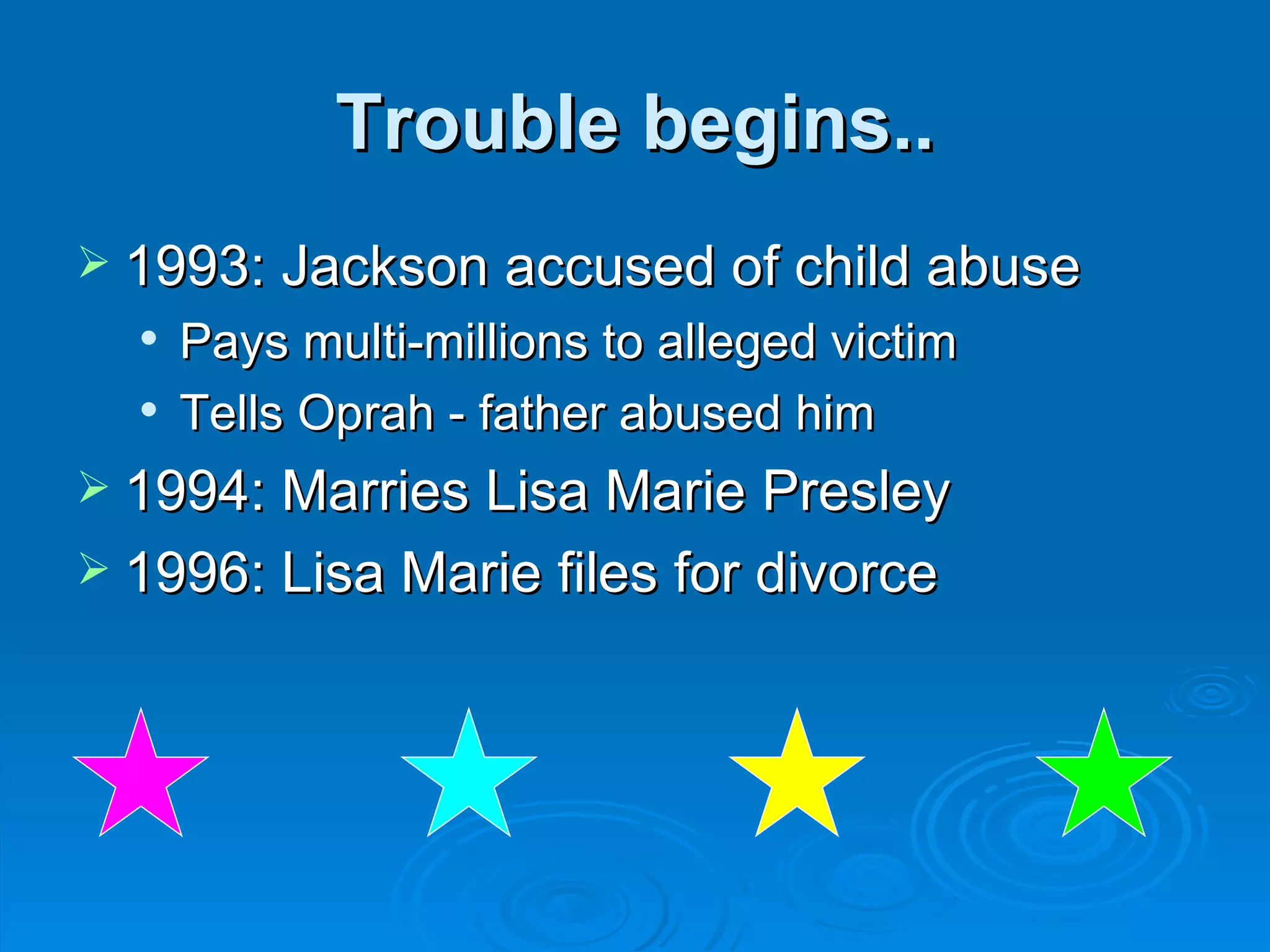 Trouble begins.. 1993: Jackson accused of child abuse Pays multi-millions to alleged victim Tells Oprah - father abused him  1994: Marries Lisa Marie Presley 1996: Lisa Marie files for divorce 