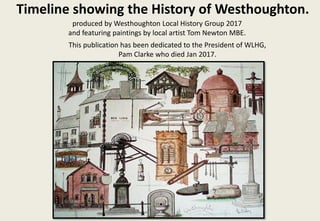 Timeline showing the History of Westhoughton.
produced by Westhoughton Local History Group 2017
and featuring paintings by local artist Tom Newton MBE.
This publication has been dedicated to the President of WLHG,
Pam Clarke who died Jan 2017.
 