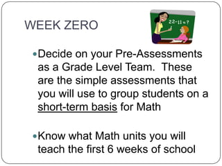 WEEK ZERO
Decide on your Pre-Assessments
as a Grade Level Team. These
are the simple assessments that
you will use to group students on a
short-term basis for Math
Know what Math units you will
teach the first 6 weeks of school
 