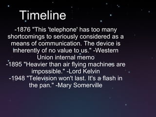 Timeline -1876 &quot;This 'telephone' has too many shortcomings to seriously considered as a means of communication. The device is inherently of no value to us.&quot; -Western Union internal memo -1895 &quot;Heavier than air flying machines are impossible.&quot; -Lord Kelvin -1948 &quot;Television won't last. It's a flash in the pan.&quot; -Mary Somerville 