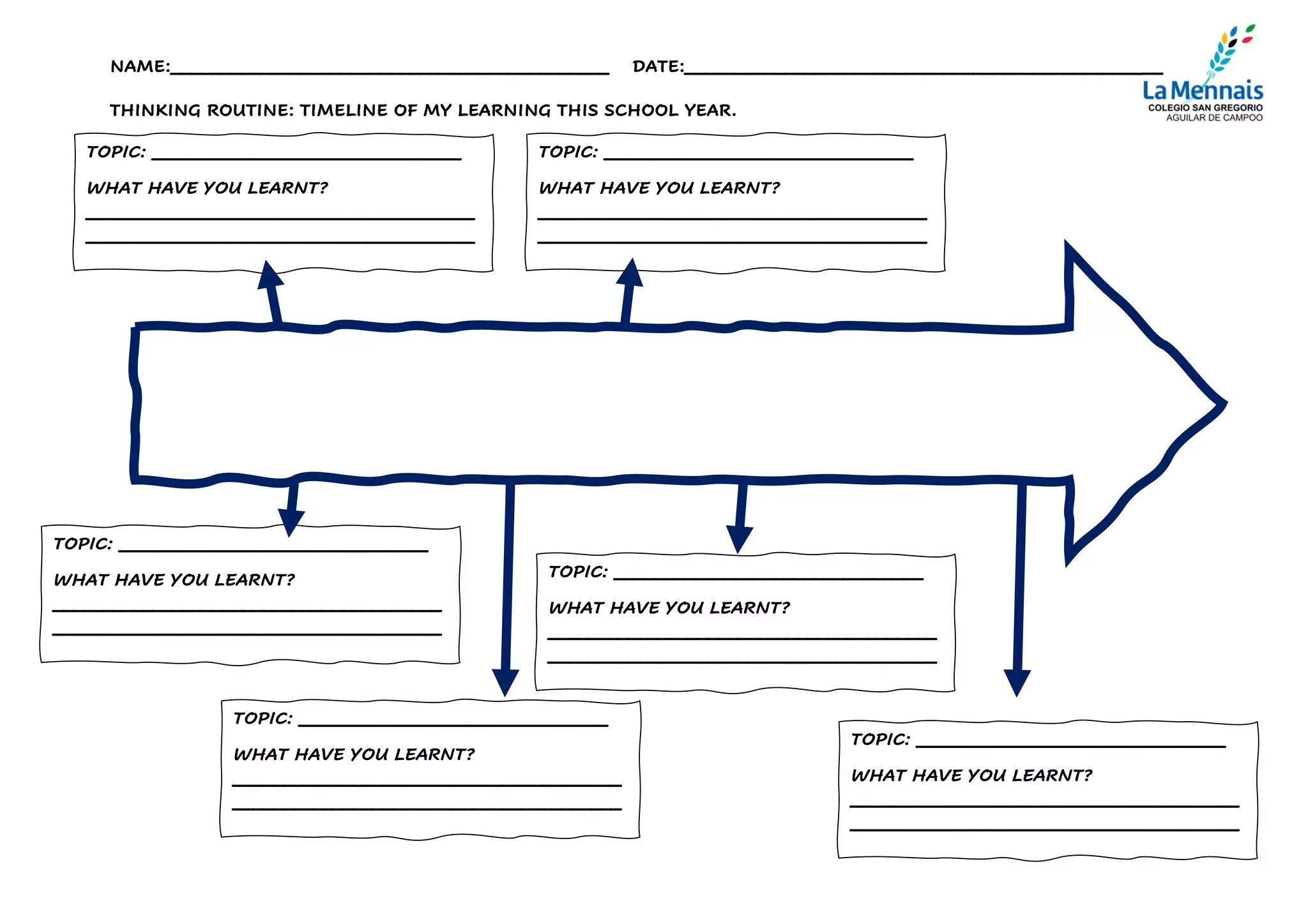 NAME:____________________________________________ DATE:________________________________________________
THINKING ROUTINE: TIMELINE OF MY LEARNING THIS SCHOOL YEAR.
TOPIC: _______________________________
WHAT HAVE YOU LEARNT?
_______________________________________
_______________________________________
TOPIC: _______________________________
WHAT HAVE YOU LEARNT?
_______________________________________
_______________________________________
TOPIC: _______________________________
WHAT HAVE YOU LEARNT?
_______________________________________
_______________________________________
TOPIC: _______________________________
WHAT HAVE YOU LEARNT?
_______________________________________
_______________________________________
TOPIC: _______________________________
WHAT HAVE YOU LEARNT?
_______________________________________
_______________________________________
TOPIC: _______________________________
WHAT HAVE YOU LEARNT?
_______________________________________
_______________________________________