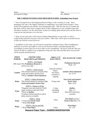 Name_______________________________________                           Date___________________
Writing for College                                                   Ms. Johnson

    THE CAREER INVESTIGATION RESEARCH PAPER: Scheduling Your Project

* Your 4-6 paged Career Investigation Research Paper is due in about six weeks. Since
managing your time is the biggest challenge in completing a successful research paper, I have
broken the assignment into smaller, more manageable tasks. Take the time now to examine the
due dates of these tasks and to compare them to other obligations on your schedule (especially
Christmas vacation). Use the chart below to plan accordingly (plan ahead) and to decide when to
wrap up one step and move on to the next.

* Some of your class time will be spent working independently on your tasks, as well as
conferencing with both your peers and your teacher. Other days will be spent on formal lessons
to help you with the research process.

* In addition to class time, you will need to spend time working at home. Plan on budgeting a
half hour to an hour each night to work on your Research Paper, and adjusting that time
accordingly to ensure that you are up to date on your assignments. Be aware of the fact that you
will not be able to complete your assignments using only class time and that many class periods
will be used for formal lessons!

POINT              STEP-BY-STEP                      Approx. # of
                                                                        DUE DATES OF TASKS
WORTH          RESEARCH and WRITING                 DAYS SPENT
                 STEP 1 - Get Started
                                                                          Preliminary Research
HW check *Do Preliminary Research to                     1 day
                                                                               Weds. 12/7
         choose your topic
                                                   3 days for tentative
                STEP 2 - Form a Focus
                                                         Thesis,
         *Do formal research to construct Note                          tentative Thesis Statement
5 points                                                but Thesis
         Cards and tentative Works Cited                                         Fri. 12/10
                                                       evolution is
         *Write a tentative Thesis Statement
                                                         ongoing
               STEP 3 - Gather Information                               Note Cards and tentative
 20 pts.   *Do formal research to construct Note      13 days total           Works Cited
           Cards and tentative Works Cited                                     Mon. 12/23
                  STEP 4 – Prepare to Write
           *Organize your note cards by TAGS             11 days                Outline
           (topic sentences) and sub-TAGS              (including              Mon. 1/3
 15 pts.
           *Write an Outline.                           vacation)         (The DAY back from
           *Continue formal research to add or                                 vacation)
           delete sources as needed.
                       STEP 5 - Write                                     First Draft and final
                                                         7 days
 10 pts.   * Create final Works Cited                                     Works Cited Mon.1/10
           * Write First Draft
                 STEP 6 - Revise and Edit                                     Final Paper
 50 pts.
           * Write Final Paper                           4 days                Fri. 1/14
                Research Paper Topic – CAREER INVESTIGATION
 