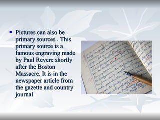 Pictures can also be primary sources . This primary source is a famous engraving made by Paul Revere shortly after the Boston Massacre. It is in the newspaper article from the gazette and country journal 