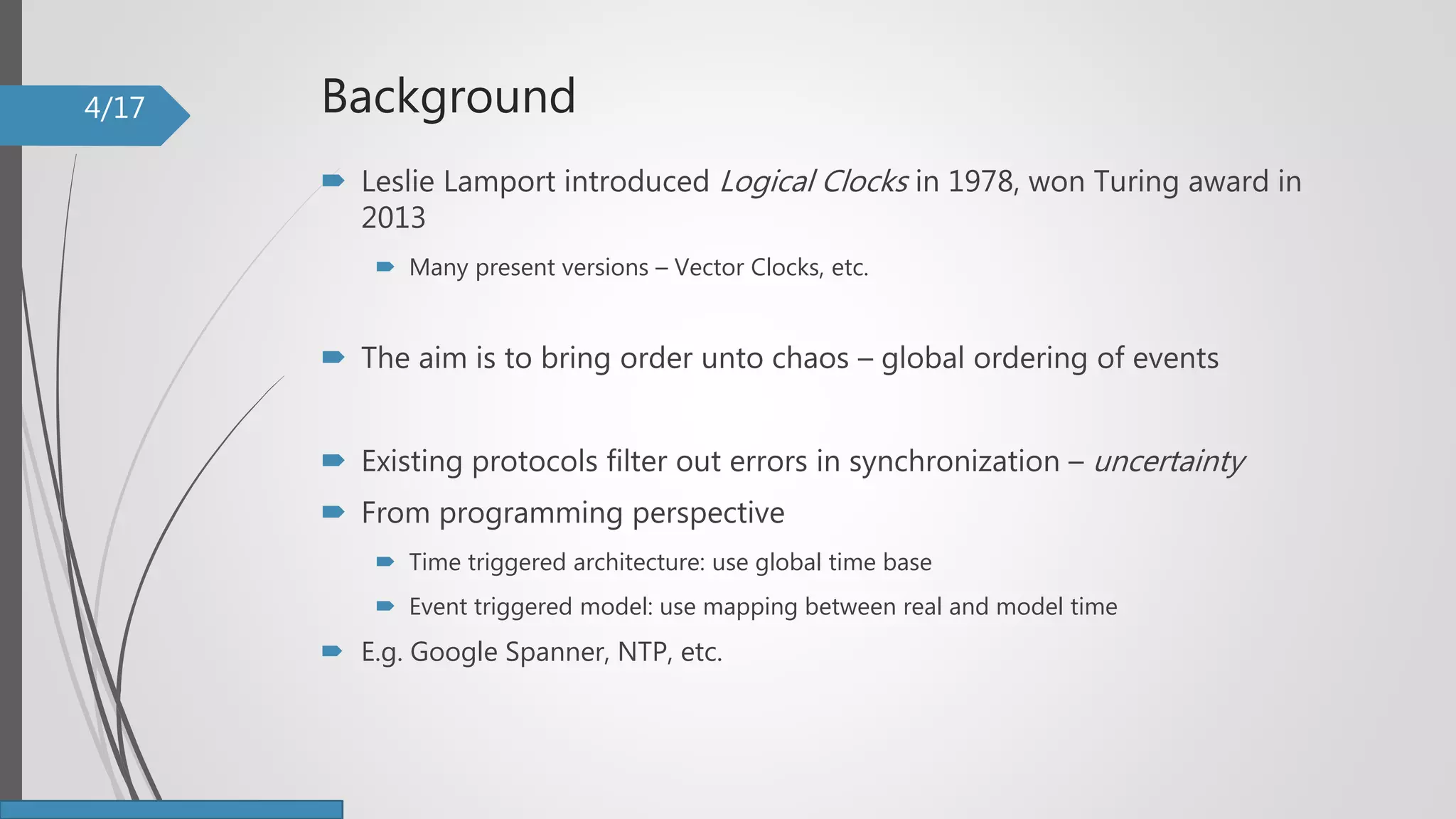 Background
 Leslie Lamport introduced Logical Clocks in 1978, won Turing award in
2013
 Many present versions – Vector Clocks, etc.
 The aim is to bring order unto chaos – global ordering of events
 Existing protocols filter out errors in synchronization – uncertainty
 From programming perspective
 Time triggered architecture: use global time base
 Event triggered model: use mapping between real and model time
 E.g. Google Spanner, NTP, etc.
4/17
 