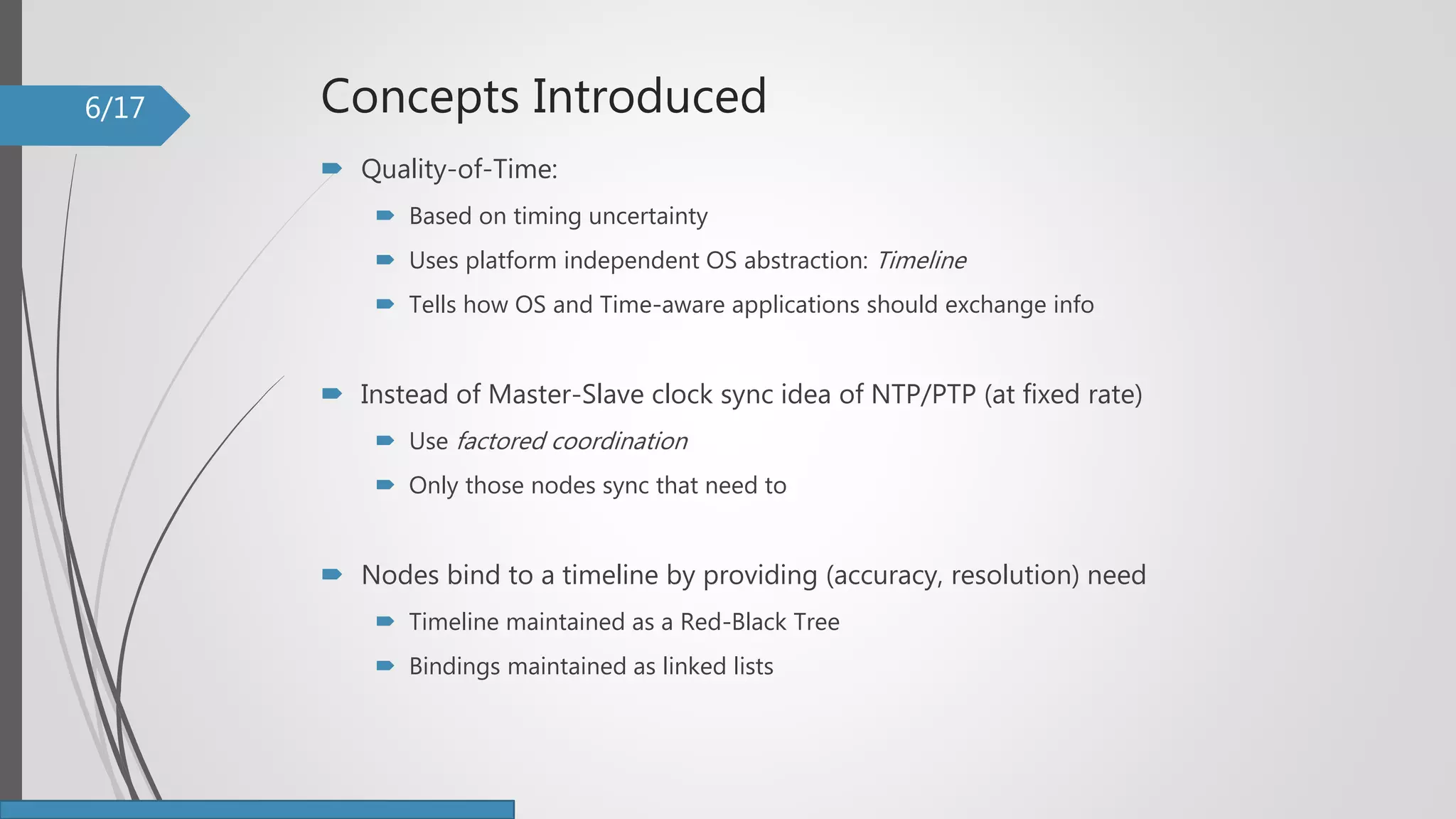 Concepts Introduced
 Quality-of-Time:
 Based on timing uncertainty
 Uses platform independent OS abstraction: Timeline
 Tells how OS and Time-aware applications should exchange info
 Instead of Master-Slave clock sync idea of NTP/PTP (at fixed rate)
 Use factored coordination
 Only those nodes sync that need to
 Nodes bind to a timeline by providing (accuracy, resolution) need
 Timeline maintained as a Red-Black Tree
 Bindings maintained as linked lists
6/17
 