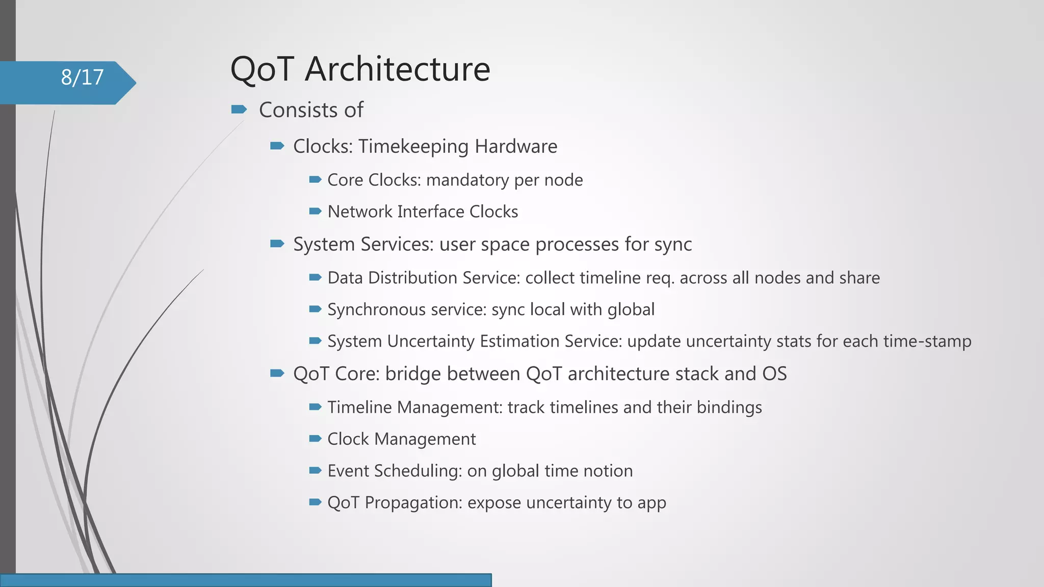 QoT Architecture
 Consists of
 Clocks: Timekeeping Hardware
 Core Clocks: mandatory per node
 Network Interface Clocks
 System Services: user space processes for sync
 Data Distribution Service: collect timeline req. across all nodes and share
 Synchronous service: sync local with global
 System Uncertainty Estimation Service: update uncertainty stats for each time-stamp
 QoT Core: bridge between QoT architecture stack and OS
 Timeline Management: track timelines and their bindings
 Clock Management
 Event Scheduling: on global time notion
 QoT Propagation: expose uncertainty to app
8/17
 