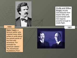 Orville and Wilbur
                         Wright: bicycle
                         manufactures from
                         Dayton Ohio who
                         experimented with
                         new engines
                         powerful enough to
                         create flight.

1900                                   1901
Mark Twain: a
famous author who
inspired many other
writers to write about
the actual events of
the time with
adventure. For
example his
american classic “
The Adventures
Huckleberry Finn”.
 
