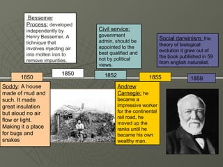 Bessemer
         Process: developed
         independently by         Civil service:
         Henry Bessemer. A        govenrment
                                  admin, should be
                                                                 Social darwinism: the
         tichnique that                                          theory of biological
         involves injecting air   appointed to the
                                                                 evolution it grew out of
         into molten iron to      best qualified and
                                                                 the book published in 59
         remove impurities.       not by political
                                                                 from english naturalist.
                                  views.
                          1850      1852
       1850                                               1855                1859
Soddy: A house                             Andrew
made of mud and                            Carnegie: he
such. It made                              became a
great insulation                           impressive worker
but aloud no air                           for the continental
                                           rail road, he
flow or light.
                                           moved up the
Making it a place                          ranks until he
for bugs and                               became his own
snakes                                     wealthy man.
 