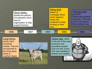Sitting Bull:
            Oliver Kelley:             leader of                     Tammany Hall:
                                       Hunkpapa Sioux                powerful
            started the patrons
                                       never signed a                democratic political
            of husbandry which
                                       treaty and                    machine. That built
            was an
                                       expected to keep              a lot of money for
            organization to help
                                       hunting on their              their political view.
            support farmers.
                                       land.

     1866                    1867   1867               1868                 1868


Long Horns:                                Gilded Age: refers
sturdy short                               to the era of the rapid
tempered                                   economic and
breeds. That ere                           population growth
accustomed to                              post civil war. Every
the draw grass                             man was capable or
lands of                                   already was wealthy.
southern Spain.
 