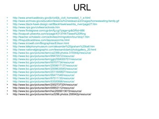 URL
•   http://www.americaslibrary.gov/jb/civil/jb_civil_homested_1_e.html
•   http://www.archives.gov/education/lessons/homestead-act/images/homesteading-family.gif
•   http://www.black-hawk-design.net/BlackHawk/washita_river/page27.htm
•   http://www.nps.gov/civilwar/activists.htm
•   http://www.findagrave.com/cgi-bin/fg.cgi?page=gr&GRid=886
•   http://bvapush.pbworks.com/w/page/4313744/Tweed%20Ring
•   http://teacher.scholastic.com/activities/immigration/tour/stop1.htm
•   http://thispublicaddress.com/depression/riis.html
•   http://www.incwell.com/Biographies/Edison.html
•   http://www.telephonymuseum.com/alexander%20graham%20bell.htm
•   http://www.nationalgeographic.com/lewisandclark/photogallery_20.html
•   http://www.loc.gov/pictures/item/ca2399.photos.315544p/resource/
•   http://www.loc.gov/pictures/item/99472912/resource/
•   http://www.loc.gov/pictures/item/ggb2004000701/resource/
•   http://www.loc.gov/pictures/item/90707734/resource/
•   http://www.loc.gov/pictures/item/2009617137/resource/
•   http://www.loc.gov/pictures/item/2009633545/resource/
•   http://www.loc.gov/pictures/item/2011649827/resource/
•   http://www.loc.gov/pictures/item/99471548/resource/
•   http://www.loc.gov/pictures/item/97511130/resource/
•   http://www.loc.gov/pictures/item/93500896/resource/
•   http://www.loc.gov/pictures/item/2002737324/resource/
•   http://www.loc.gov/pictures/item/00653112/resource/
•   http://www.loc.gov/pictures/item/hec2009013615/resource/
•   http://www.loc.gov/pictures/item/ca3296.photos.206942p/resource/
 