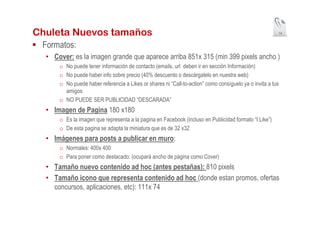 Chuleta Nuevos tamaños                                                                                  14


 Formatos:
  • Cover: es la imagen grande que aparece arriba 851x 315 (min 399 pixels ancho )
      o No puede tener información de contacto (emails, url deben ir en sección Información)
      o No puede haber info sobre precio (40% descuento o descárgatelo en nuestra web)
      o No puede haber referencia a Likes or shares ni “Call-to-action” como consíguelo ya o invita a tus
        amigos
      o NO PUEDE SER PUBLICIDAD “DESCARADA”
  • Imagen de Pagina 180 x180
      o Es la imagen que representa a la pagina en Facebook (incluso en Publicidad formato “I Like”)
      o De esta pagina se adapta la miniatura que es de 32 x32
  • Imágenes para posts a publicar en muro:
      o Normales: 400x 400
      o Para poner como destacado: (ocupará ancho de página como Cover)
  • Tamaño nuevo contenido ad hoc (antes pestañas): 810 pixels
  • Tamaño icono que representa contenido ad hoc (donde estan promos, ofertas
    concursos, aplicaciones, etc): 111x 74
 