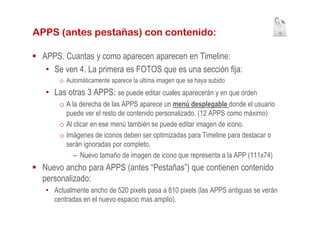 APPS (antes pestañas) con contenido:                                                10




 APPS. Cuantas y como aparecen aparecen en Timeline:
  • Se ven 4. La primera es FOTOS que es una sección fija:
      o Automáticamente aparece la ultima imagen que se haya subido
  • Las otras 3 APPS: se puede editar cuales aparecerán y en que orden
      o A la derecha de las APPS aparece un menú desplegable donde el usuario
        puede ver el resto de contenido personalizado. (12 APPS como máximo)
      o Al clicar en ese menú también se puede editar imagen de icono.
      o Imágenes de iconos deben ser optimizadas para Timeline para destacar o
        serán ignoradas por completo.
           – Nuevo tamaño de imagen de icono que representa a la APP (111x74)
 Nuevo ancho para APPS (antes “Pestañas”) que contienen contenido
 personalizado:
  • Actualmente ancho de 520 pixels pasa a 810 pixels (las APPS antiguas se verán
    centradas en el nuevo espacio mas amplio).
 