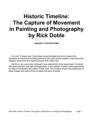 Historic Timeline: 
The Capture of Movement 
in Painting and Photography 
by Rick Doble 
copyright © 2014 Rick Doble 
For over 10 years now, I have been using the digital camera to capture the 
sensation of movement by taking photos at very slow shutter speeds, a technique that 
registers movement and creates pictures with motion blur. 
Yet this is not a new idea, although it was abandoned in the recent past. For about 
500 years painters, and later photographers, in the western tradition have approached 
the idea of movement and motion in their work. This timeline shows the progression of 
these images and some of the concepts that were involved. 
Rick Doble, Historic Timeline: The Capture of Movement in Painting and Photography Page 1 
 