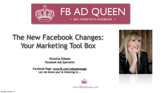 The New Facebook Changes:
                 Your Marketing Tool Box
                                 Victoria Gibson
                              Facebook Ads Specialist

                      Facebook Page: www.fb.com/adqueenpage
                          Let me know you’re listening in...




                                                   www.FBAdQueen.com
Monday, 23 April 12
 