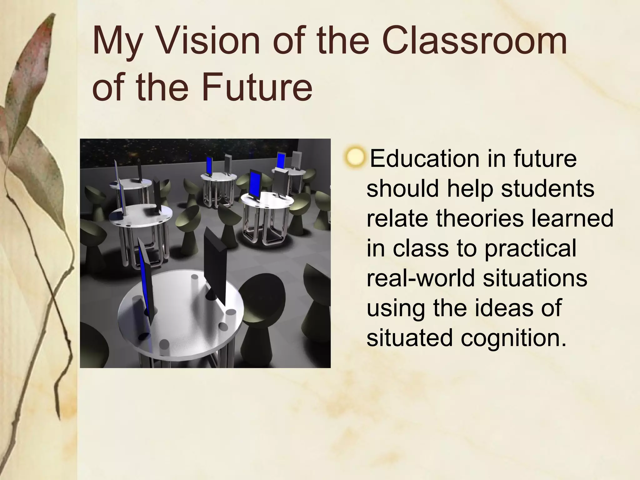 My Vision of the Classroom  of the Future Education in future should help students relate theories learned in class to practical real-world situations using the ideas of situated cognition. 