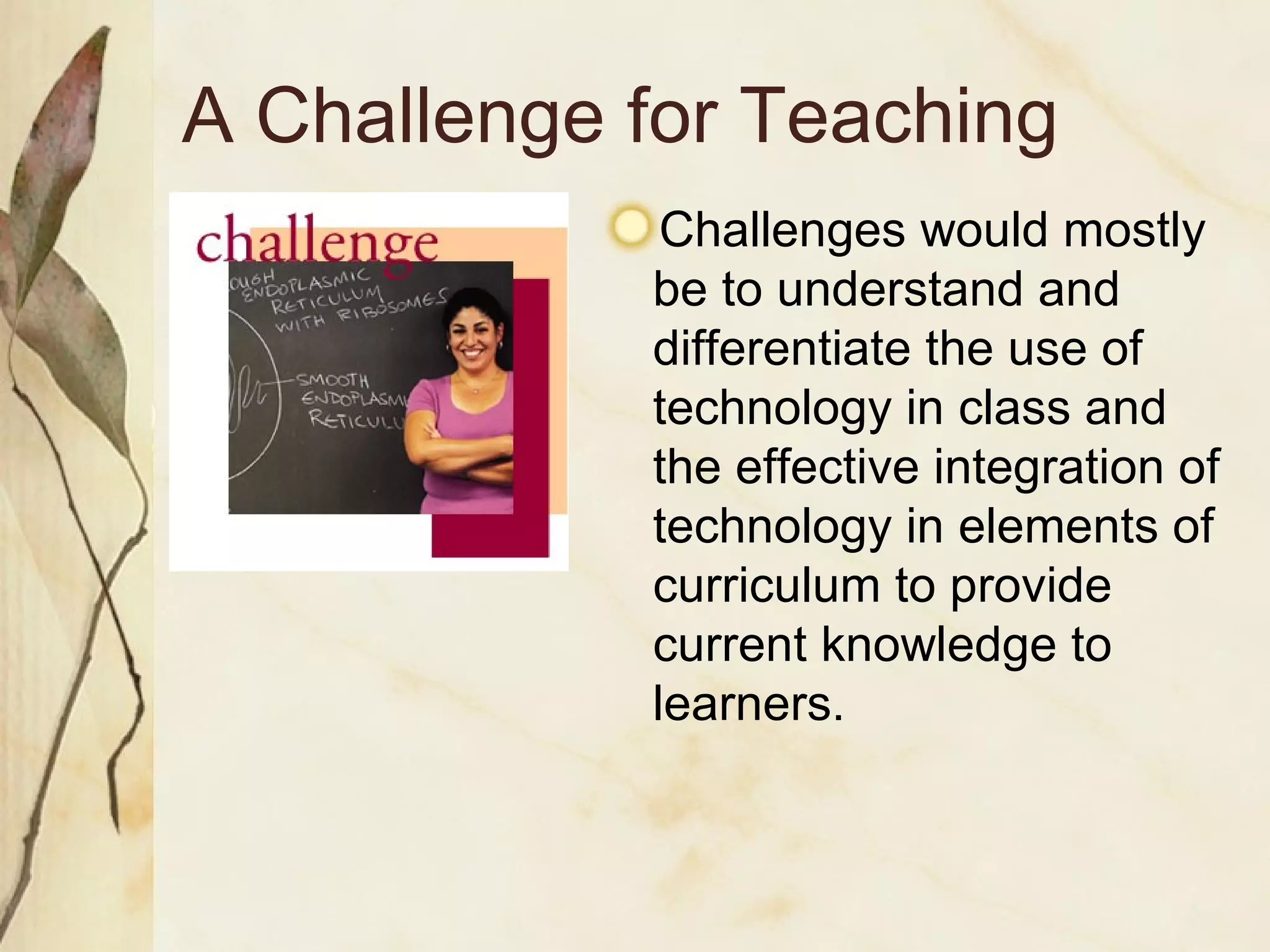 A Challenge for Teaching Challenges would mostly be to understand and differentiate the use of technology in class and the effective integration of technology in elements of curriculum to provide current knowledge to learners. 