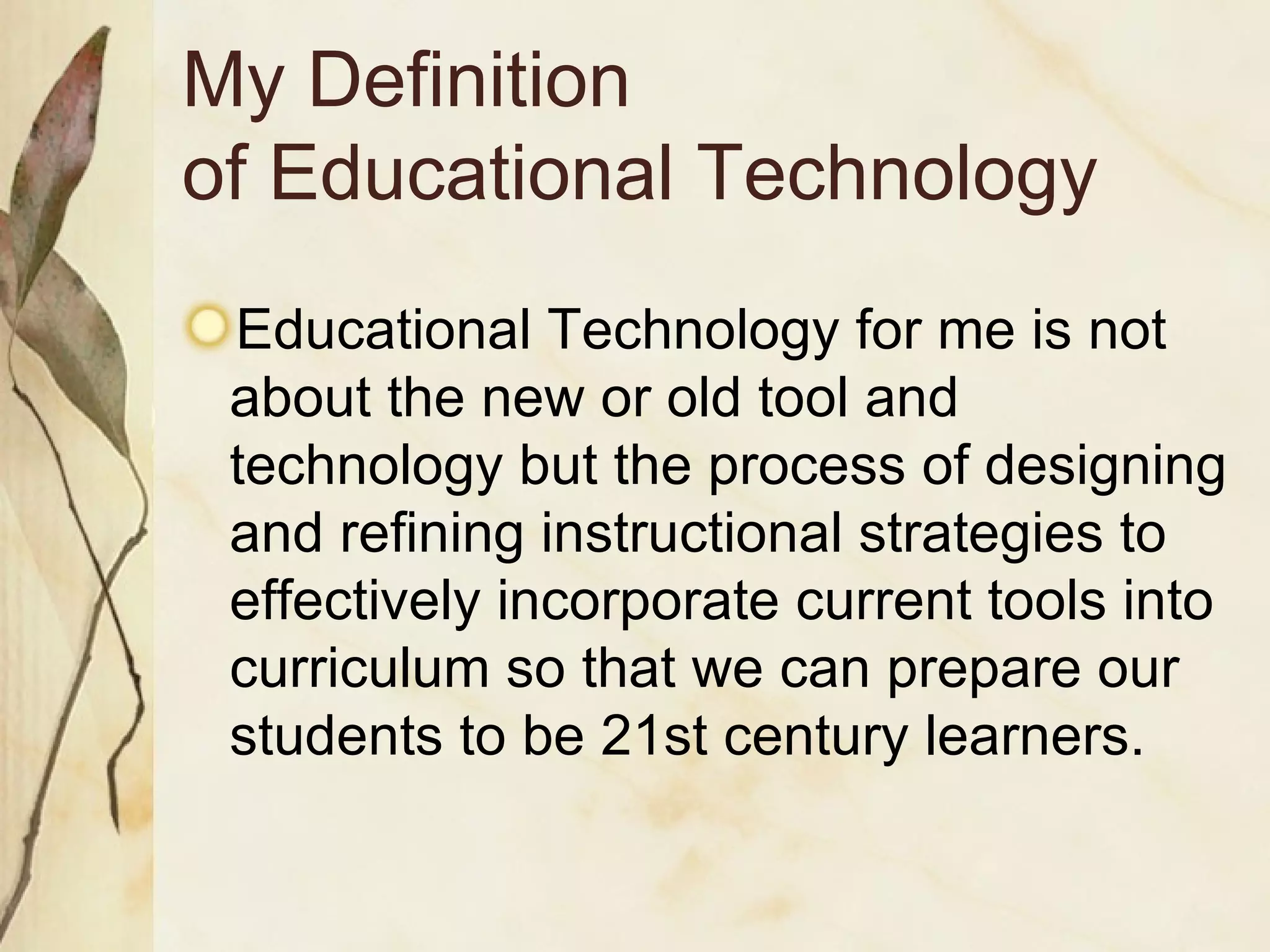 My Definition  of Educational Technology Educational Technology for me is not about the new or old tool and technology but the process of designing and refining instructional strategies to effectively incorporate current tools into curriculum so that we can prepare our students to be 21st century learners. 
