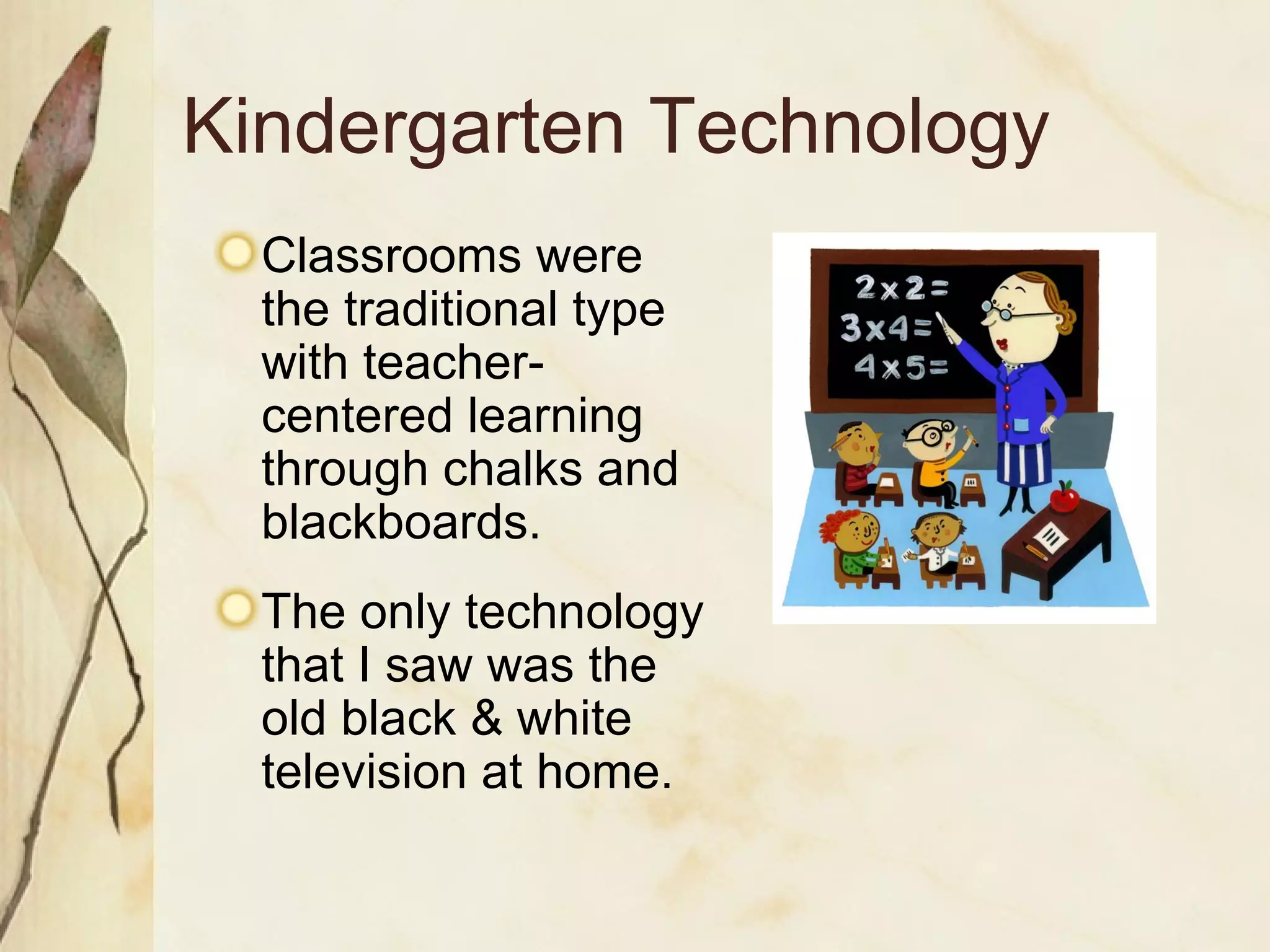 Kindergarten Technology Classrooms were the traditional type with teacher-centered learning through chalks and blackboards. The only technology that I saw was the old black & white television at home. 