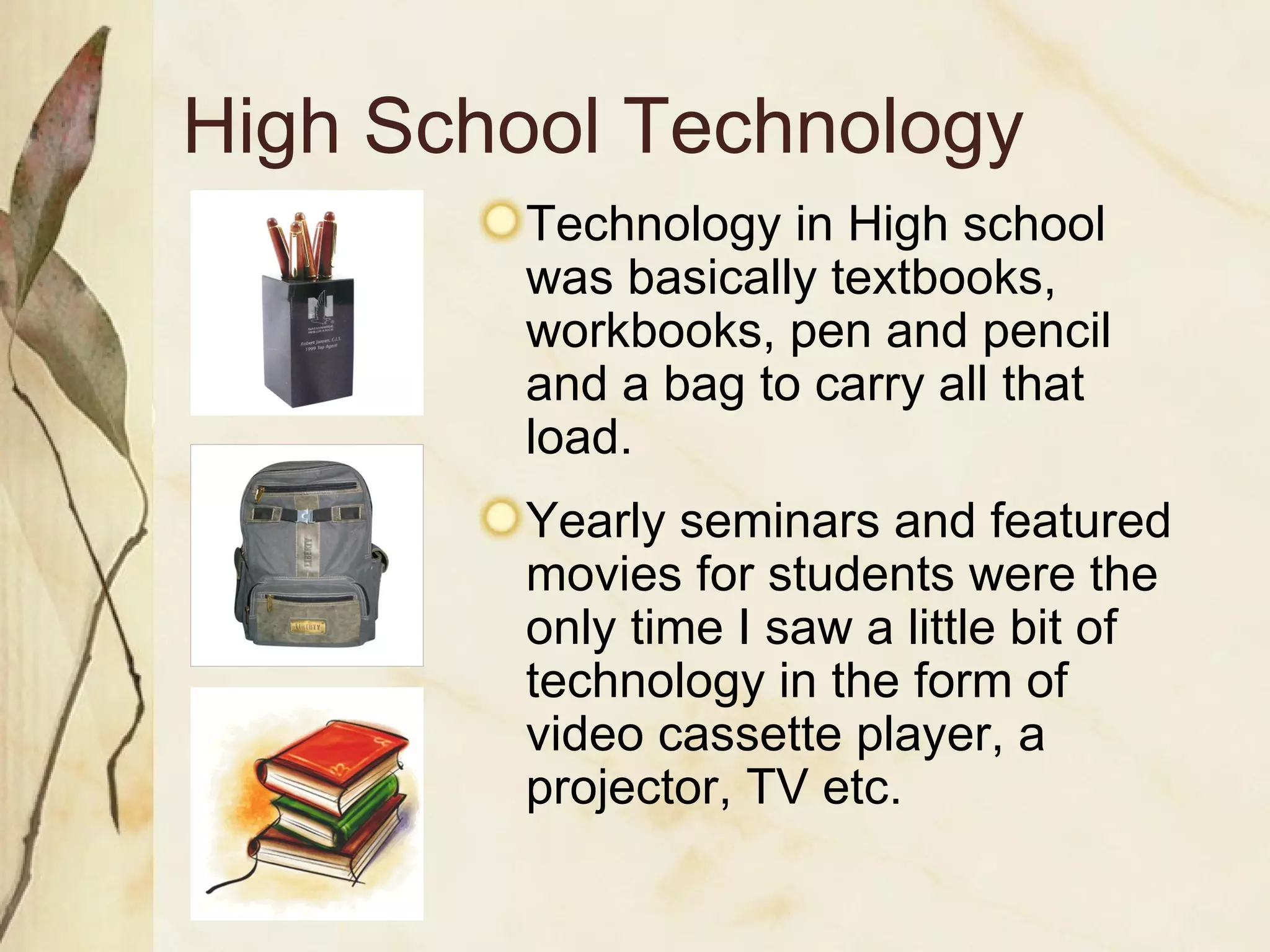 High School Technology Technology in High school was basically textbooks, workbooks, pen and pencil and a bag to carry all that load. Yearly seminars and featured movies for students were the only time I saw a little bit of technology in the form of video cassette player, a projector, TV etc. 