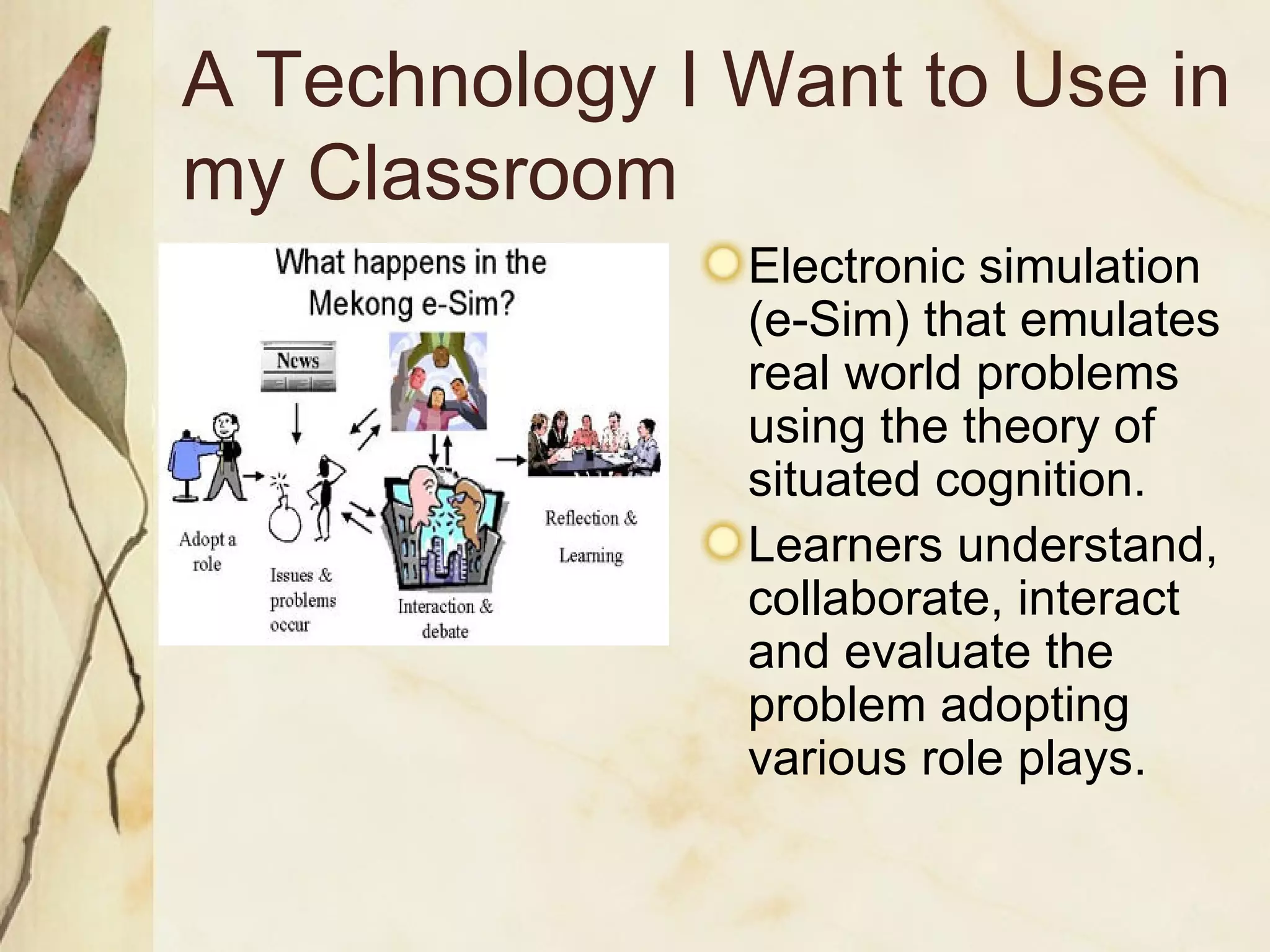 A Technology I Want to Use in my Classroom Electronic simulation (e-Sim) that emulates real world problems using the theory of situated cognition. Learners understand, collaborate, interact and evaluate the problem adopting various role plays. 
