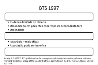 BTS 1997
Beta adrenérgico de longa ação
• Evidencia limitada de eficácia
• Uso indicado em pacientes com resposta broncodilatadora
• Uso inalado
Anticolinérgico
• Ipratrópio – mais eficaz
• Associação pode ser benéfica
Teofilina
Society, B. T. (1997). BTS guidelines for the management of chronic obstructive pulmonary disease.
The COPD Guidelines Group of the Standards of Care Committee of the BTS. Thorax, 52 Suppl 5(Suppl
5), S1–28.
 