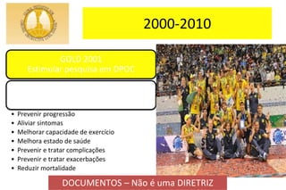 2000-2010
GOLD 2001
Estimular pesquisa em DPOC
Objetivos:
• Prevenir progressão
• Aliviar sintomas
• Melhorar capacidade de exercício
• Melhora estado de saúde
• Prevenir e tratar complicações
• Prevenir e tratar exacerbações
• Reduzir mortalidade
DOCUMENTOS – Não é uma DIRETRIZ
 