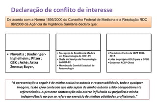 Declaração de conflito de interesse
1. Nos últimos doze meses recebi
apoio da indústria farmacêutica, em
forma de passagem ou apoio
didático para participação em
evento médico, ou pesquisa clínica.
• Novartis ; Boehringer-
Inghelheim ; Pfizer ;
GSK ; Aché; Astra
Zeneca; Bayer,
2. Sou funcionário de entidade
governamental.
•Preceptor de Residência Médica
em Pneumologia do HOF- PE
•Chefe do Serviço de Pneumologia
do HOF-PE
•Membro do Comitê Estadual de
Pneumologia
3. Sou membro de organização não-
governamental destinada a defesa
de interesses de profissionais de
saúde.
•Presidente Eleito da SBPT 2016-
2017
•Líder do projeto GOLD para a DPOC
•Governor ACCP-Chest
De acordo com a Norma 1595/2000 do Conselho Federal de Medicina e a Resolução RDC
96/2008 da Agência de Vigilância Sanitária declaro que:
“A apresentação a seguir é de minha exclusiva autoria e responsabilidade, toda e qualquer
imagem, texto e/ou conteúdo que não sejam de minha autoria estão adequadamente
referenciados. A presente contratação não exerce influência ou prejudica a minha
independência no que se refere ao exercício de minhas atividades profissionais.”
 