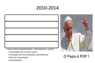 2010-2014
Novos medicamentos são liberados
Maior potencia de ação
Maior facilidade de uso
Maior tempo de ação
Reconhecimento da necessidade de calcular
gravidade da doença
• Riscos futuros (exacerbação – internamento – morte)
• Intensidade dos sintomas atuais
• Gravidade das anormalidades espirométricas
• Risco de exacerbação
• Comorbidades
O Papa é POP !
 
