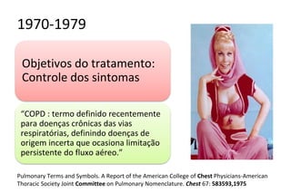 1970-1979
Objetivos do tratamento:
Controle dos sintomas
“COPD : termo definido recentemente
para doenças crônicas das vias
respiratórias, definindo doenças de
origem incerta que ocasiona limitação
persistente do fluxo aéreo.”
Pulmonary Terms and Symbols. A Report of the American College of Chest Physicians-American
Thoracic Society Joint Committee on Pulmonary Nomenclature. Chest 67: 583593,1975
 