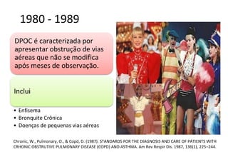 1980 - 1989
DPOC é caracterizada por
apresentar obstrução de vias
aéreas que não se modifica
após meses de observação.
Inclui
• Enfisema
• Bronquite Crônica
• Doenças de pequenas vias aéreas
Chronic, W., Pulmonary, O., & Copd, D. (1987). STANDARDS FOR THE DIAGNOSIS AND CARE OF PATIENTS WITH
CRHONIC OBSTRUTIVE PULMONARY DISEASE (COPD) AND ASTHMA. Am Rev Respir Dis. 1987, 136(1), 225–244.
 