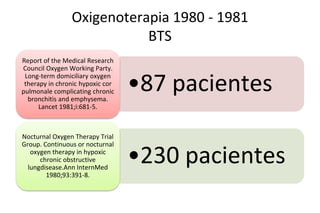 Oxigenoterapia 1980 - 1981
BTS
•87 pacientes
Report of the Medical Research
Council Oxygen Working Party.
Long-term domiciliary oxygen
therapy in chronic hypoxic cor
pulmonale complicating chronic
bronchitis and emphysema.
Lancet 1981;i:681-5.
•230 pacientes
Nocturnal Oxygen Therapy Trial
Group. Continuous or nocturnal
oxygen therapy in hypoxic
chronic obstructive
lungdisease.Ann InternMed
1980;93:391-8.
 