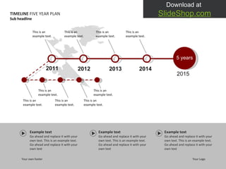 Example text Go ahead and replace it with your own text. This is an example text. Go ahead and replace it with your own text Example text Go ahead and replace it with your own text. This is an example text. Go ahead and replace it with your own text Example text Go ahead and replace it with your own text. This is an example text. Go ahead and replace it with your own text 2011 2012 2013 2014 2015 This is an example text.  This is an example text.  This is an example text.  This is an example text.  TIMELINE  FIVE YEAR PLAN Your own footer Your Logo Sub headline 5  years This is an example text.  This is an example text.  This is an example text.  This is an example text.  This is an example text.  