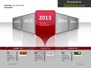 2013 This is an example text.  TIMELINE  FIVE YEAR PLAN Sub headline Your own footer Your Logo 01 This is an example text. Add your own text.  EXAMPLE TEXT 02 This is an example text. Add your own text.  EXAMPLE TEXT 03 This is an example text. Add your own text.  EXAMPLE TEXT EXAMPLE TEXT EXAMPLE TEXT EXAMPLE TEXT 2 0 1 4 2 0 1 5 2 0 1 2 2 0 1 1 