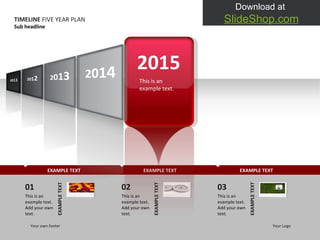 EXAMPLE TEXT EXAMPLE TEXT EXAMPLE TEXT TIMELINE  FIVE YEAR PLAN Sub headline Your own footer Your Logo 01 This is an example text. Add your own text.  EXAMPLE TEXT 02 This is an example text. Add your own text.  EXAMPLE TEXT 03 This is an example text. Add your own text.  EXAMPLE TEXT 2015 This is an example text.  2 0 1 1 2 0 1 4 2 0 1 2 2 0 1 3 
