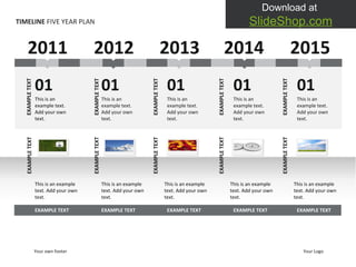 TIMELINE  FIVE YEAR PLAN 2011 01 This is an example text. Add your own text.  EXAMPLE TEXT 01 This is an example text. Add your own text.  01 This is an example text. Add your own text.  01 This is an example text. Add your own text.  This is an example text. Add your own text.  EXAMPLE TEXT This is an example text. Add your own text.  EXAMPLE TEXT This is an example text. Add your own text.  EXAMPLE TEXT This is an example text. Add your own text.  EXAMPLE TEXT EXAMPLE TEXT EXAMPLE TEXT EXAMPLE TEXT EXAMPLE TEXT 01 This is an example text. Add your own text.  This is an example text. Add your own text.  EXAMPLE TEXT EXAMPLE TEXT EXAMPLE TEXT EXAMPLE TEXT EXAMPLE TEXT EXAMPLE TEXT 2012 2013 2014 2015 Your own footer Your Logo 