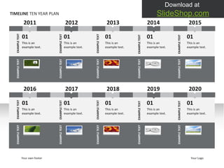 EXAMPLE TEXT EXAMPLE TEXT EXAMPLE TEXT EXAMPLE TEXT EXAMPLE TEXT TIMELINE  TEN YEAR PLAN 2011 01 This is an example text.  EXAMPLE TEXT 01 This is an example text.  01 This is an example text.  01 This is an example text.  EXAMPLE TEXT EXAMPLE TEXT EXAMPLE TEXT 01 This is an example text.  EXAMPLE TEXT 2012 2013 2014 2015 EXAMPLE TEXT EXAMPLE TEXT EXAMPLE TEXT EXAMPLE TEXT EXAMPLE TEXT Your own footer Your Logo 2016 01 This is an example text.  EXAMPLE TEXT 01 This is an example text.  01 This is an example text.  01 This is an example text.  EXAMPLE TEXT EXAMPLE TEXT EXAMPLE TEXT 01 This is an example text.  EXAMPLE TEXT 2017 2018 2019 2020 