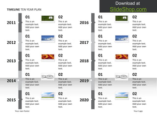 TIMELINE  TEN YEAR PLAN 2011 2012 2013 2014 2015 01 This is an example text. Add your own text.  01 This is an example text. Add your own text.  01 This is an example text. Add your own text.  01 This is an example text. Add your own text.  01 This is an example text. Add your own text.  Your own footer Your Logo 2016 2017 2018 2019 2020 01 This is an example text. Add your own text.  01 This is an example text. Add your own text.  01 This is an example text. Add your own text.  01 This is an example text. Add your own text.  01 This is an example text. Add your own text.  02 This is an example text. Add your own text.  02 This is an example text. Add your own text.  02 This is an example text. Add your own text.  02 This is an example text. Add your own text.  02 This is an example text. Add your own text.  02 This is an example text. Add your own text.  02 This is an example text. Add your own text.  02 This is an example text. Add your own text.  02 This is an example text. Add your own text.  02 This is an example text. Add your own text.  